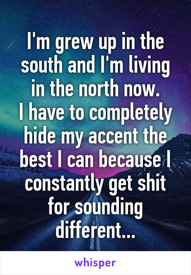 I'm grew up in the south and I'm living in the north now.
I have to completely hide my accent the best I can because I constantly get shit for sounding different...
