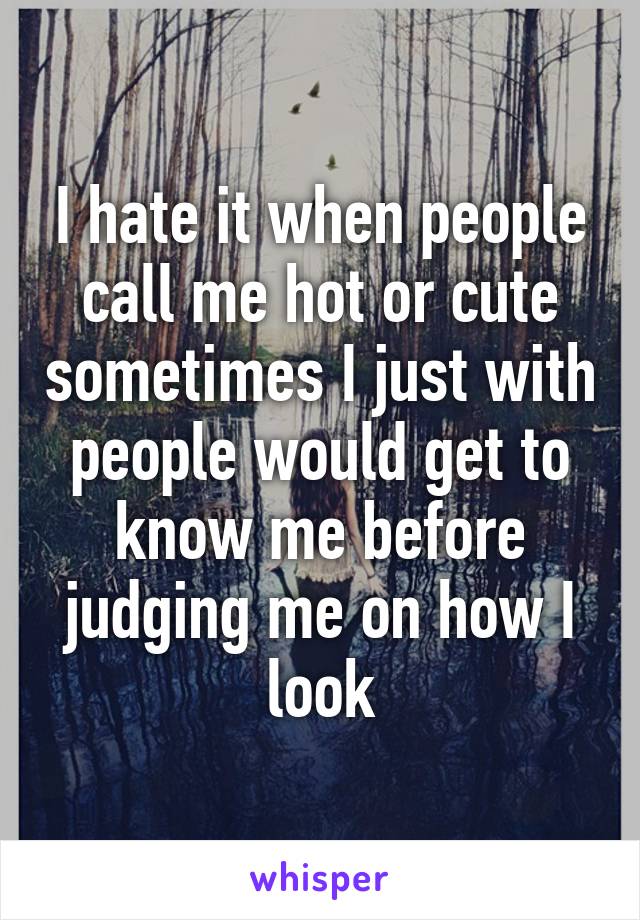 I hate it when people call me hot or cute sometimes I just with people would get to know me before judging me on how I look