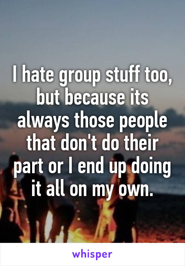 I hate group stuff too, but because its always those people that don't do their part or I end up doing it all on my own.