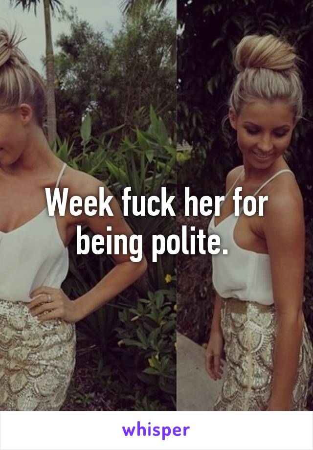 Week fuck her for being polite. 