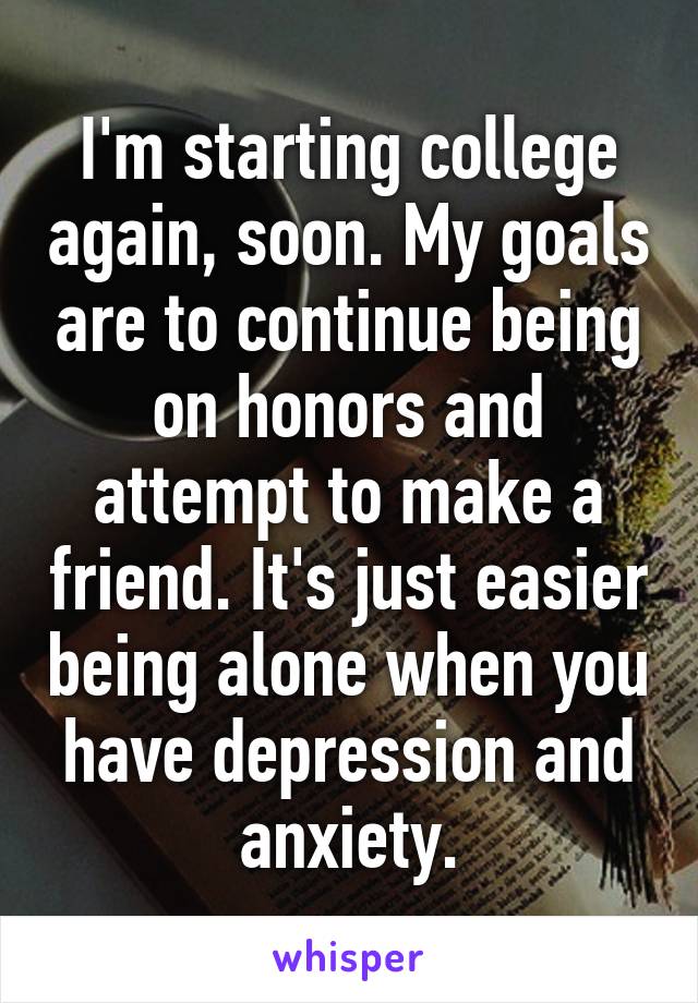 I'm starting college again, soon. My goals are to continue being on honors and attempt to make a friend. It's just easier being alone when you have depression and anxiety.