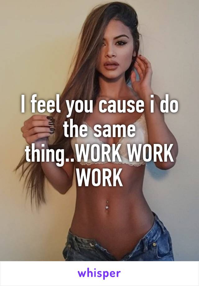 I feel you cause i do the same thing..WORK WORK WORK