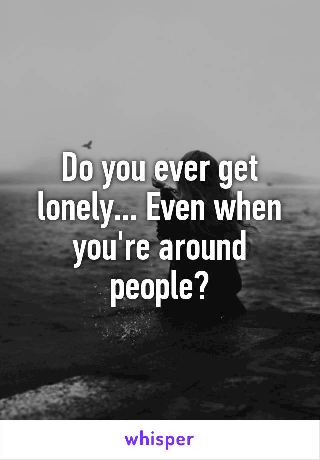 Do you ever get lonely... Even when you're around people?
