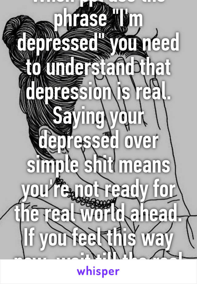When ppl use the phrase "I'm depressed" you need to understand that depression is real. Saying your depressed over simple shit means you're not ready for the real world ahead. If you feel this way now, wait till the real world gets you. 