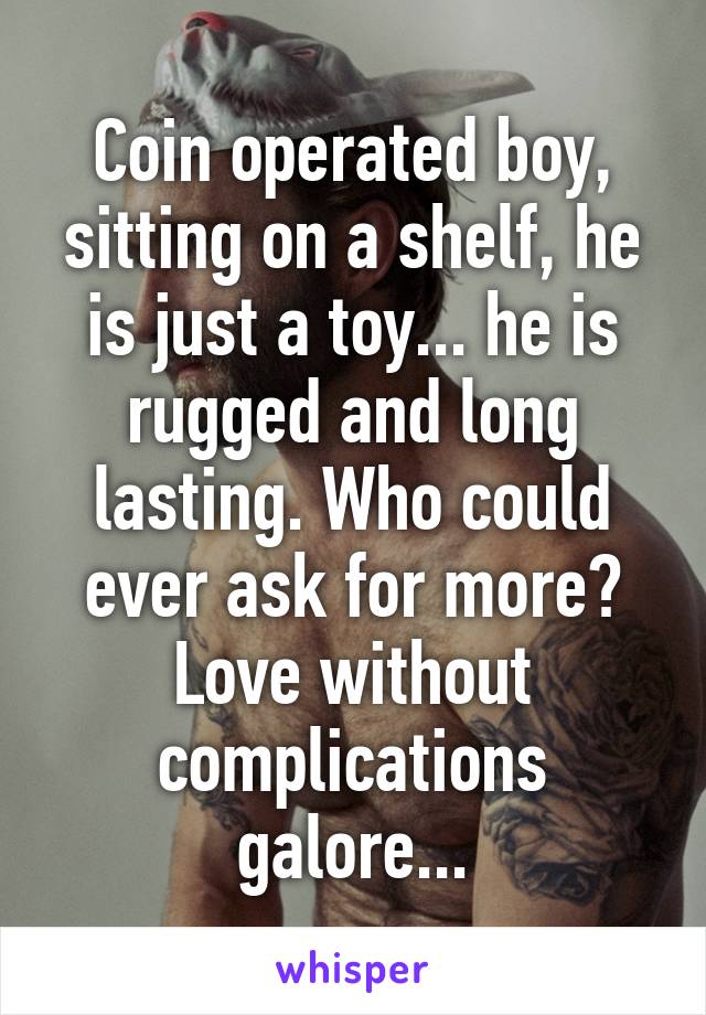 Coin operated boy, sitting on a shelf, he is just a toy... he is rugged and long lasting. Who could ever ask for more? Love without complications galore...