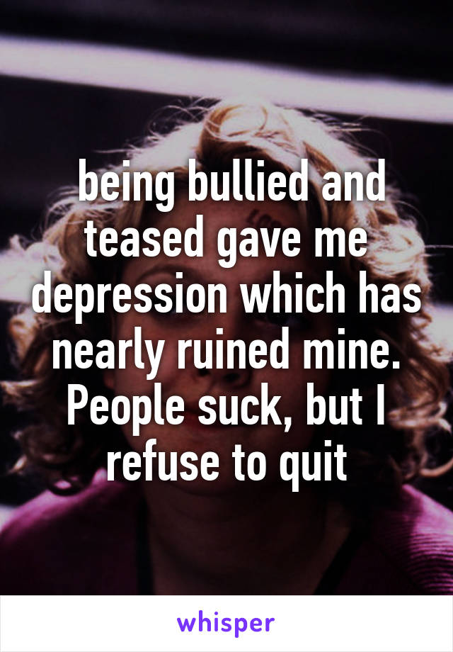  being bullied and teased gave me depression which has nearly ruined mine. People suck, but I refuse to quit