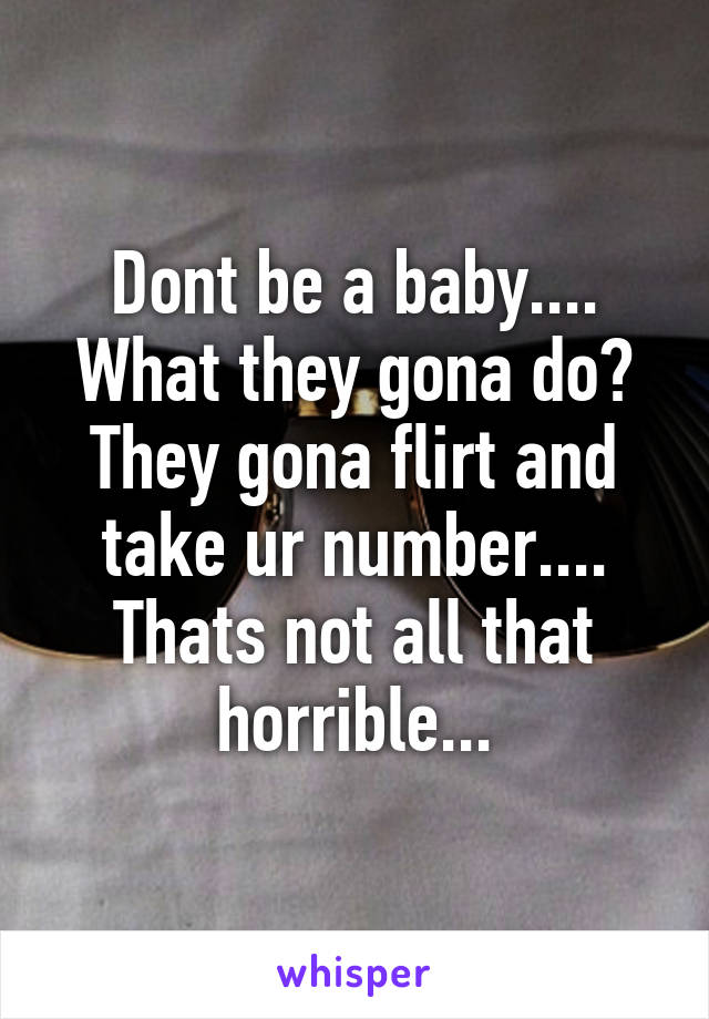 Dont be a baby.... What they gona do? They gona flirt and take ur number.... Thats not all that horrible...