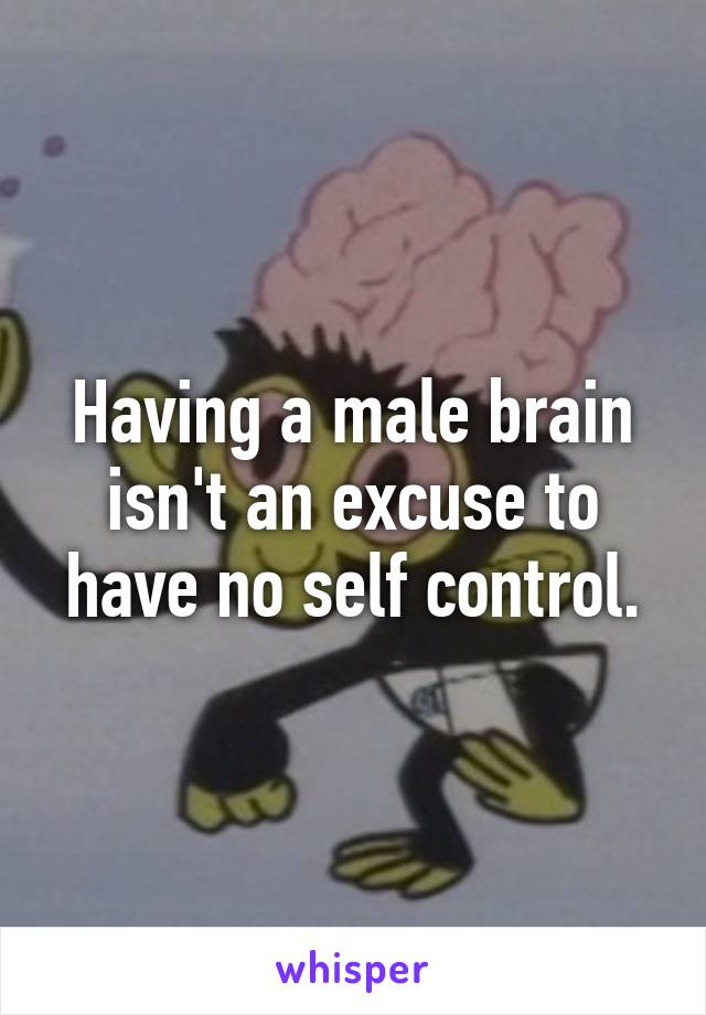 Having a male brain isn't an excuse to have no self control.