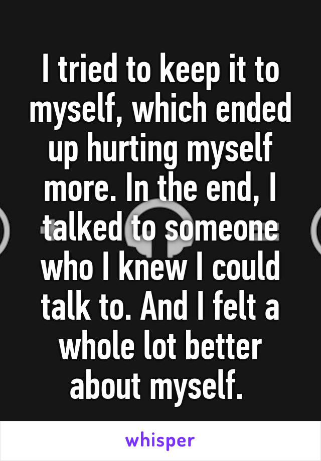 I tried to keep it to myself, which ended up hurting myself more. In the end, I talked to someone who I knew I could talk to. And I felt a whole lot better about myself. 