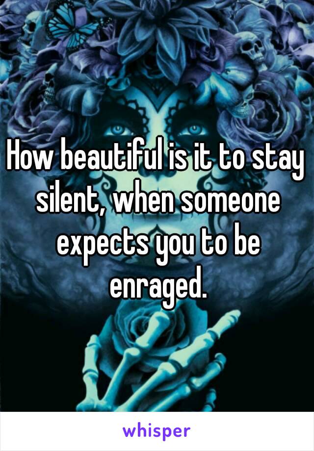 How beautiful is it to stay silent, when someone expects you to be enraged.