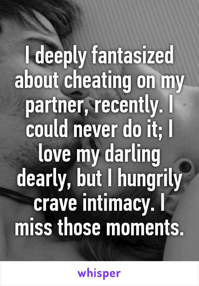 I deeply fantasized about cheating on my partner, recently. I could never do it; I love my darling dearly, but I hungrily crave intimacy. I miss those moments.