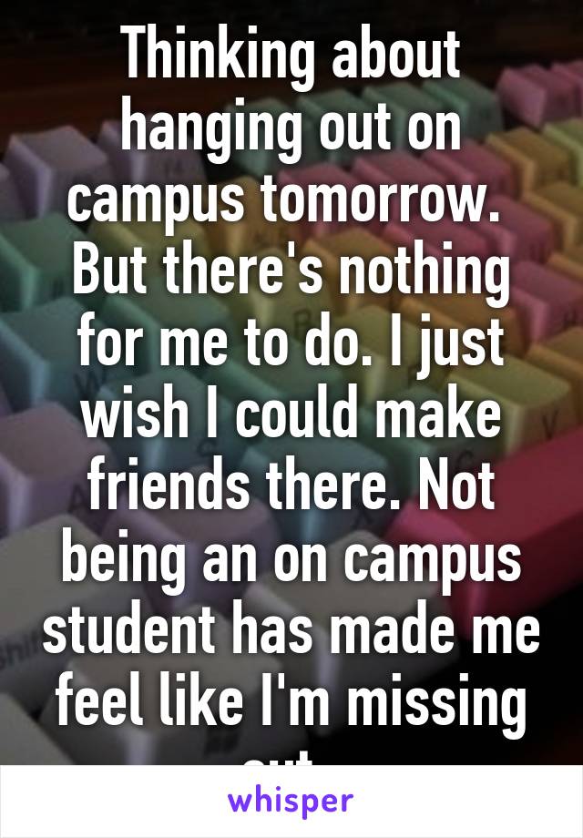Thinking about hanging out on campus tomorrow.  But there's nothing for me to do. I just wish I could make friends there. Not being an on campus student has made me feel like I'm missing out. 