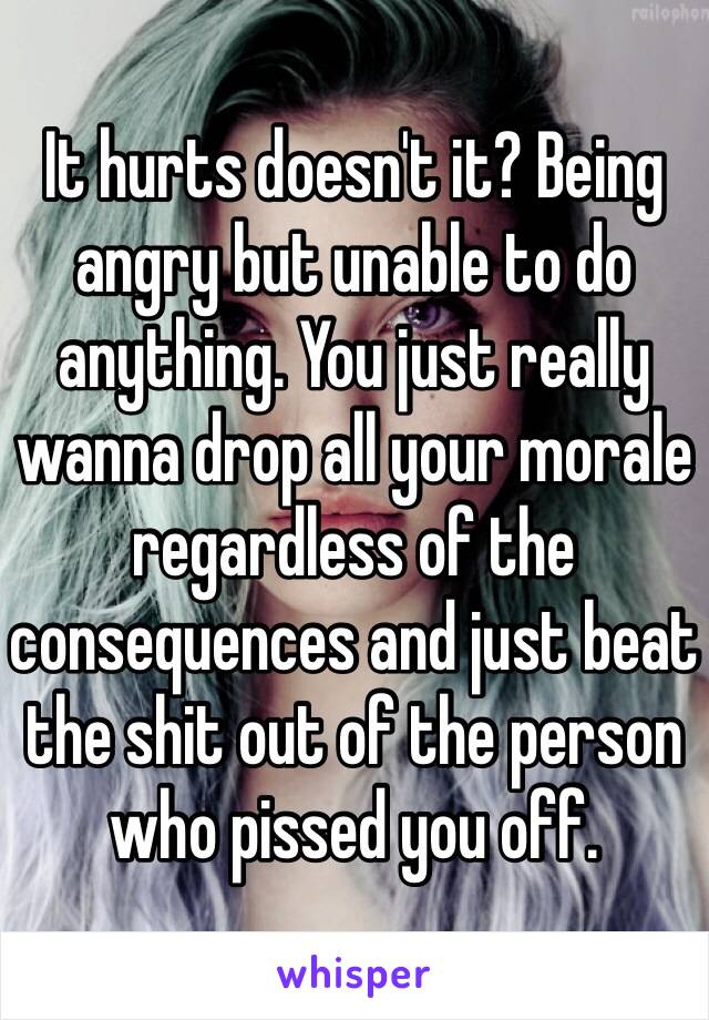 It hurts doesn't it? Being angry but unable to do anything. You just really wanna drop all your morale regardless of the consequences and just beat the shit out of the person who pissed you off. 