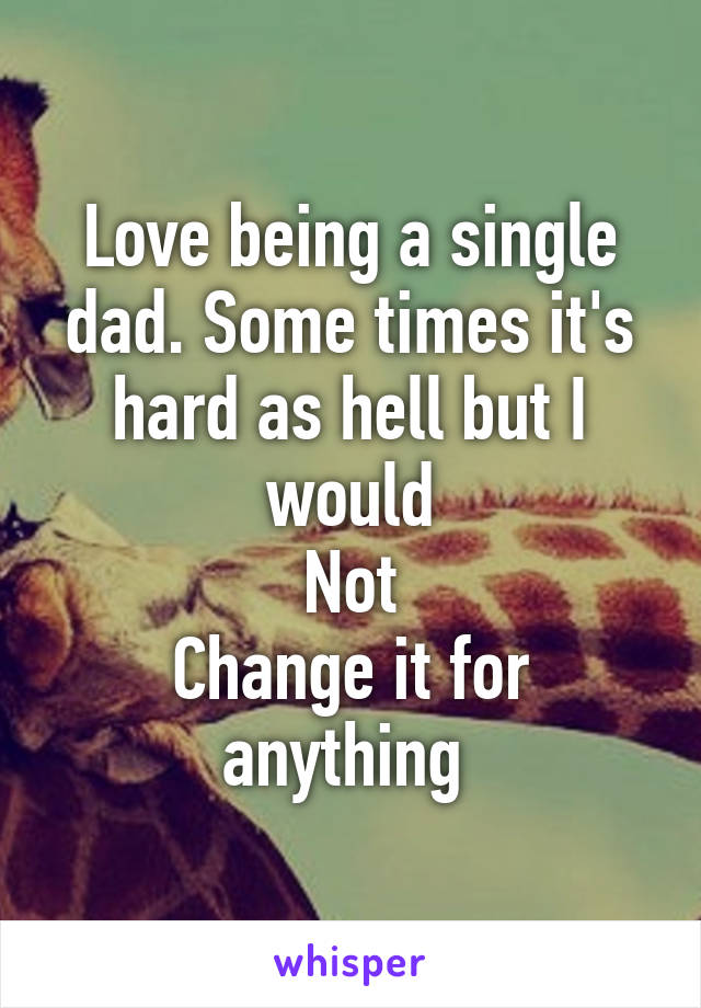 Love being a single dad. Some times it's hard as hell but I would
Not
Change it for anything 