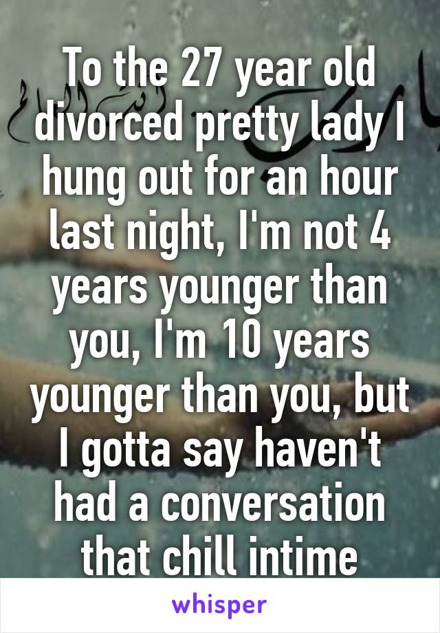 To the 27 year old divorced pretty lady I hung out for an hour last night, I'm not 4 years younger than you, I'm 10 years younger than you, but I gotta say haven't had a conversation that chill intime