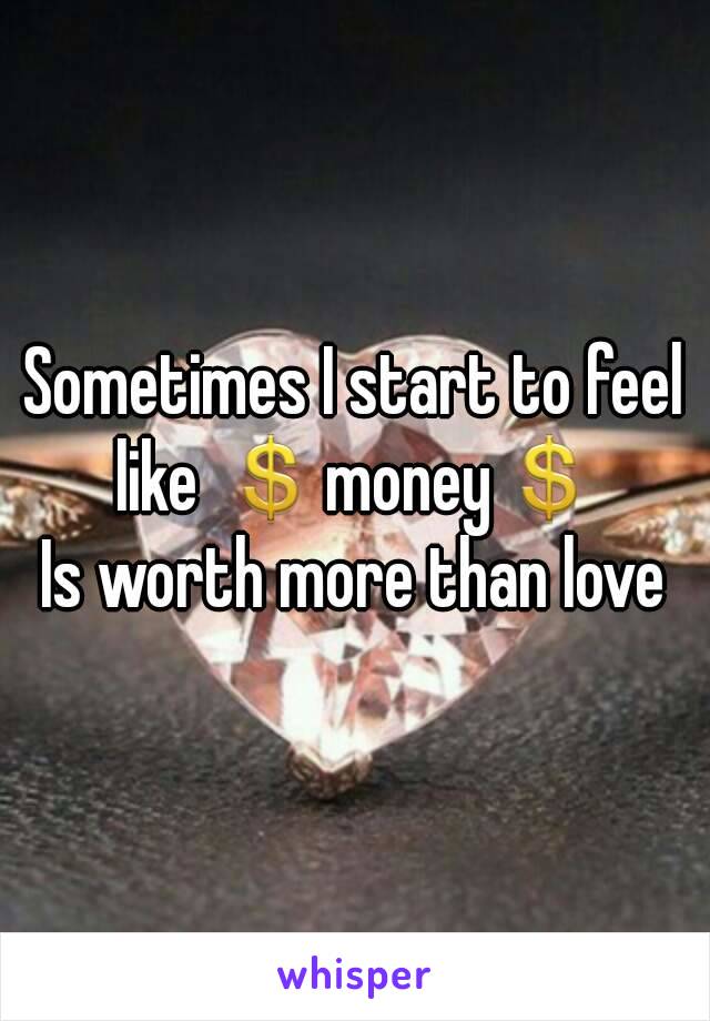 Sometimes I start to feel like 💲money💲
Is worth more than love