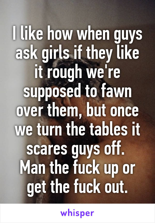 I like how when guys ask girls if they like it rough we're supposed to fawn over them, but once we turn the tables it scares guys off. 
Man the fuck up or get the fuck out.