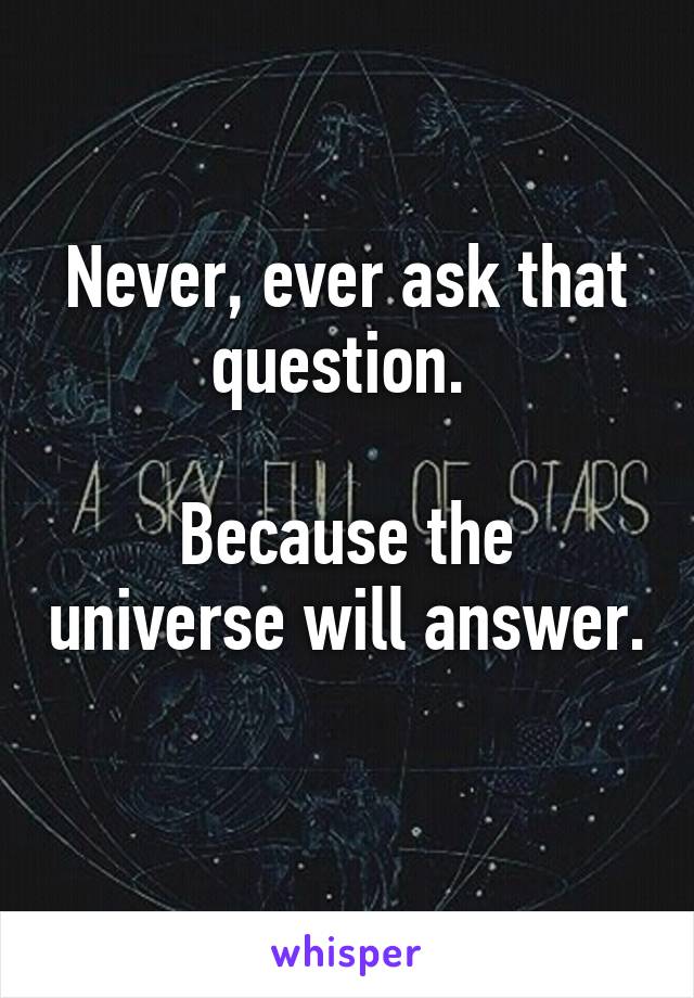 Never, ever ask that question. 

Because the universe will answer. 