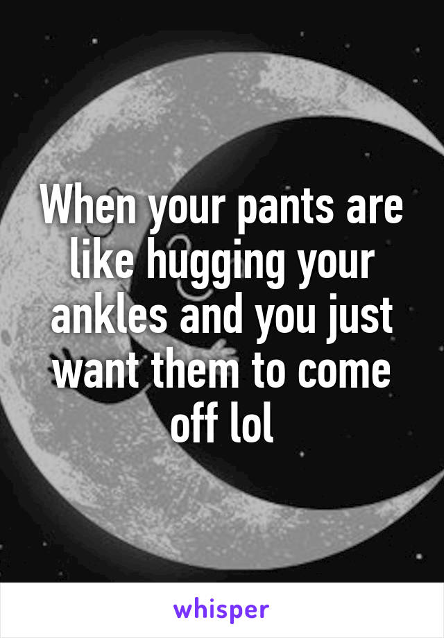 When your pants are like hugging your ankles and you just want them to come off lol