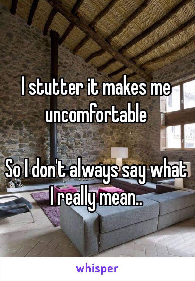 I stutter it makes me uncomfortable 

So I don't always say what I really mean..
