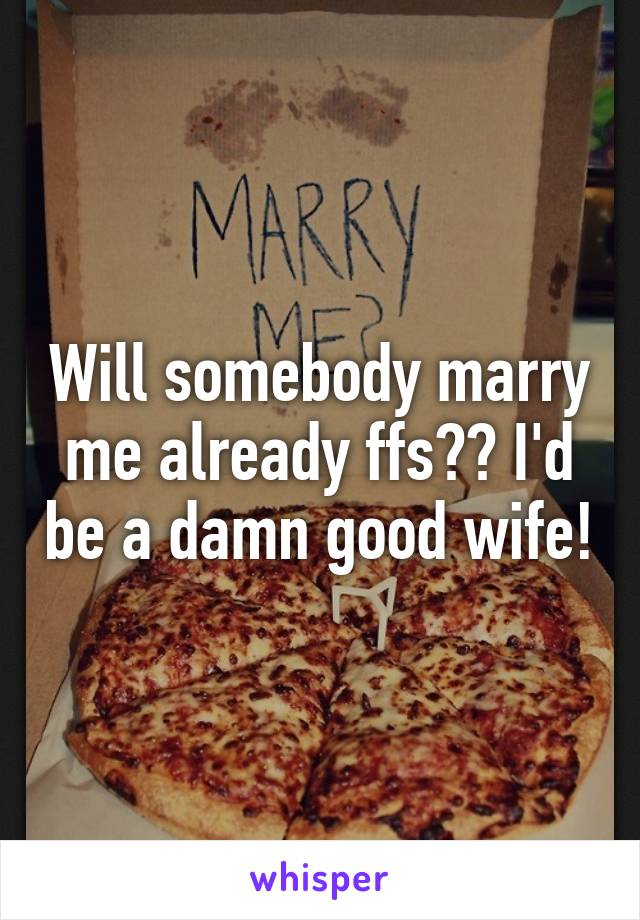 Will somebody marry me already ffs?? I'd be a damn good wife!