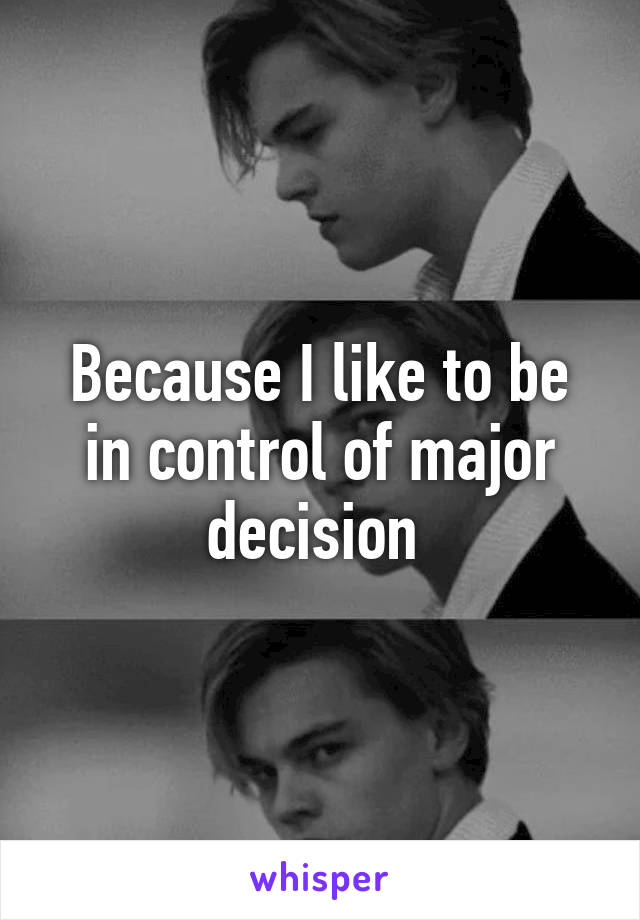 Because I like to be in control of major decision 