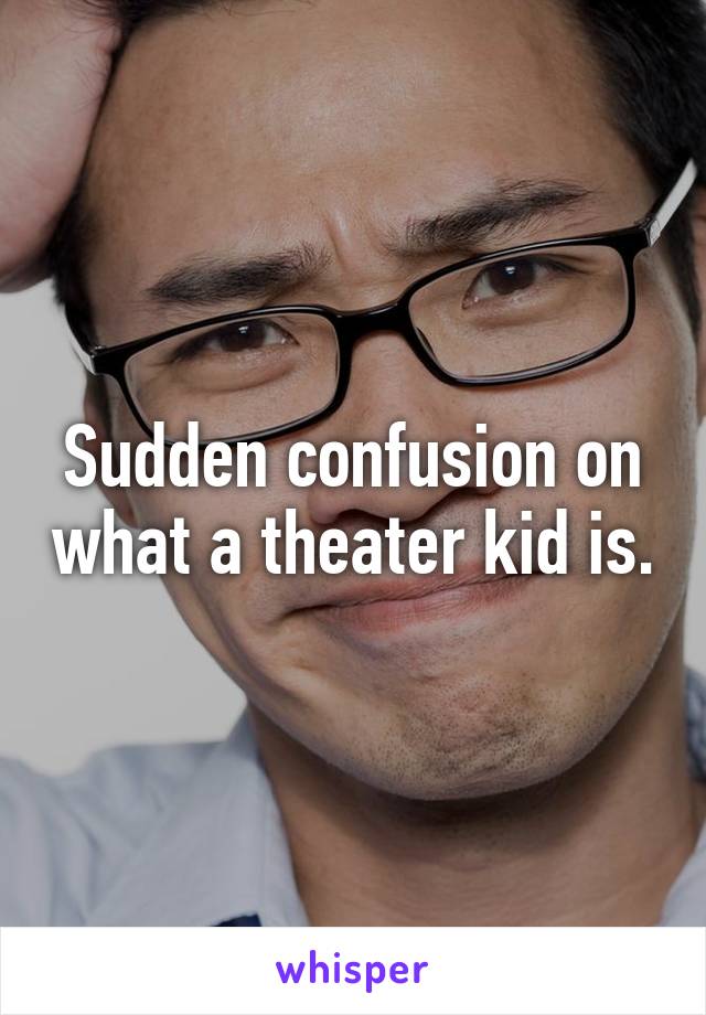Sudden confusion on what a theater kid is.