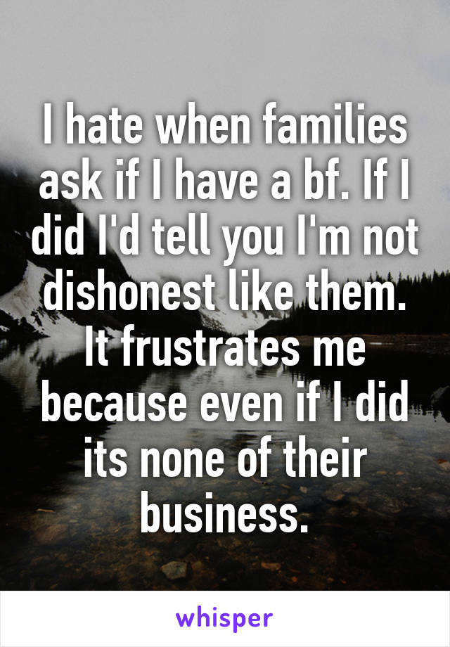 I hate when families ask if I have a bf. If I did I'd tell you I'm not dishonest like them. It frustrates me because even if I did its none of their business.
