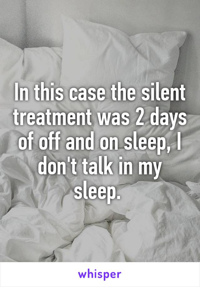 In this case the silent treatment was 2 days of off and on sleep, I don't talk in my sleep. 