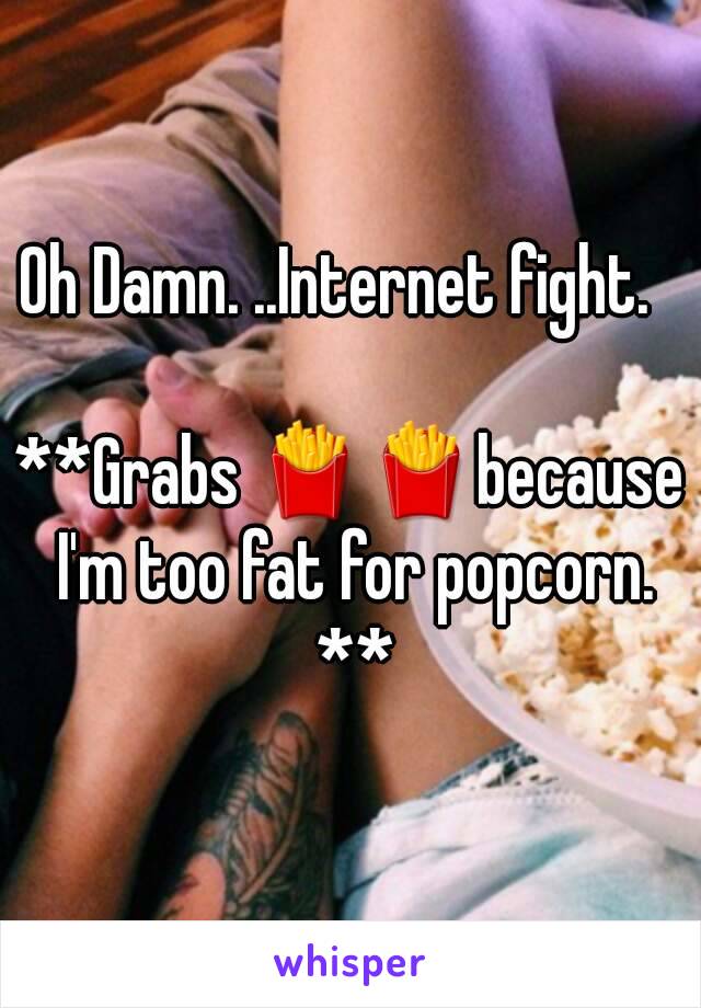 Oh Damn. ..Internet fight.  

**Grabs 🍟🍟because I'm too fat for popcorn. **