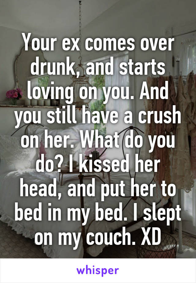 Your ex comes over drunk, and starts loving on you. And you still have a crush on her. What do you do? I kissed her head, and put her to bed in my bed. I slept on my couch. XD