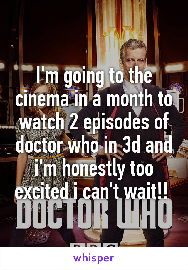 I'm going to the cinema in a month to watch 2 episodes of doctor who in 3d and i'm honestly too excited i can't wait!! 
