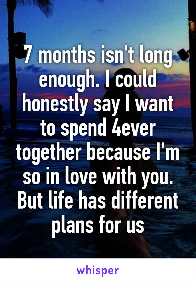 7 months isn't long enough. I could honestly say I want to spend 4ever together because I'm so in love with you. But life has different plans for us