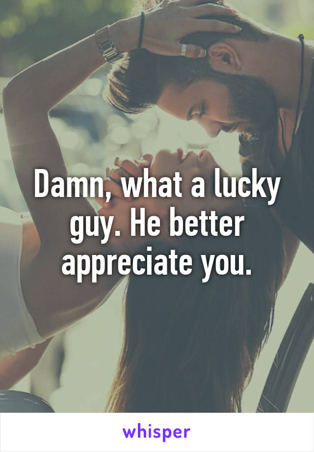 Damn, what a lucky guy. He better appreciate you.