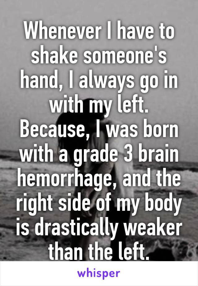 Whenever I have to shake someone's hand, I always go in with my left. Because, I was born with a grade 3 brain hemorrhage, and the right side of my body is drastically weaker than the left.