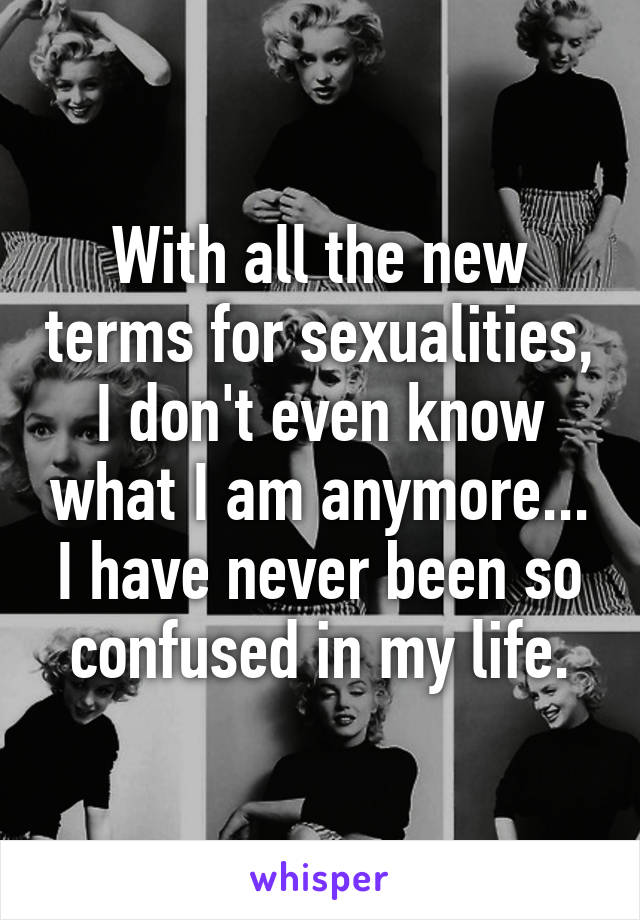 With all the new terms for sexualities, I don't even know what I am anymore... I have never been so confused in my life.