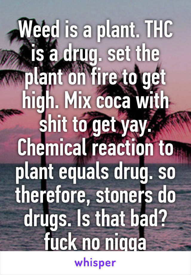 Weed is a plant. THC is a drug. set the plant on fire to get high. Mix coca with shit to get yay. Chemical reaction to plant equals drug. so therefore, stoners do drugs. Is that bad? fuck no niqqa