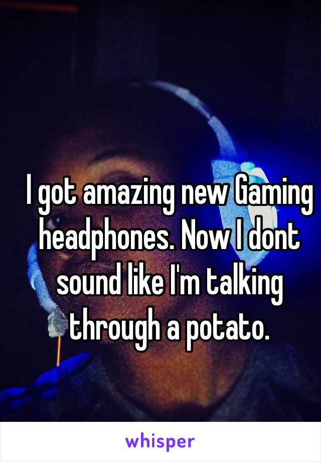 I got amazing new Gaming headphones. Now I dont sound like I'm talking through a potato.