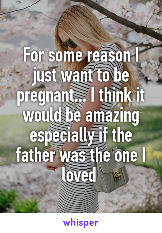 For some reason I just want to be pregnant... I think it would be amazing especially if the father was the one I loved 