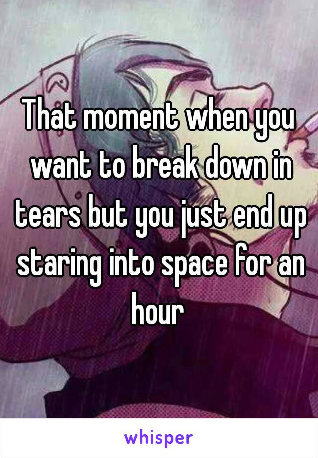 That moment when you want to break down in tears but you just end up staring into space for an hour 