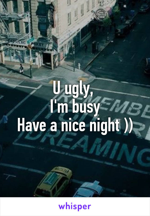 U ugly, 
I'm busy
Have a nice night ))