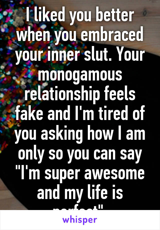 I liked you better when you embraced your inner slut. Your monogamous relationship feels fake and I'm tired of you asking how I am only so you can say "I'm super awesome and my life is perfect" 