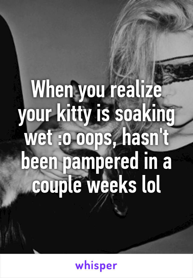 When you realize your kitty is soaking wet :o oops, hasn't been pampered in a couple weeks lol