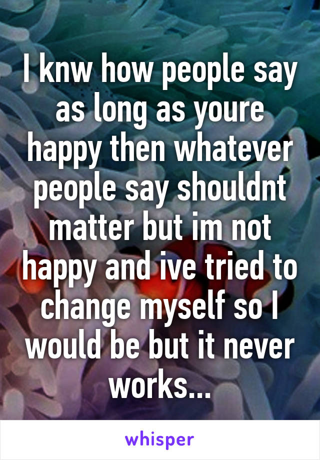 I knw how people say as long as youre happy then whatever people say shouldnt matter but im not happy and ive tried to change myself so I would be but it never works...