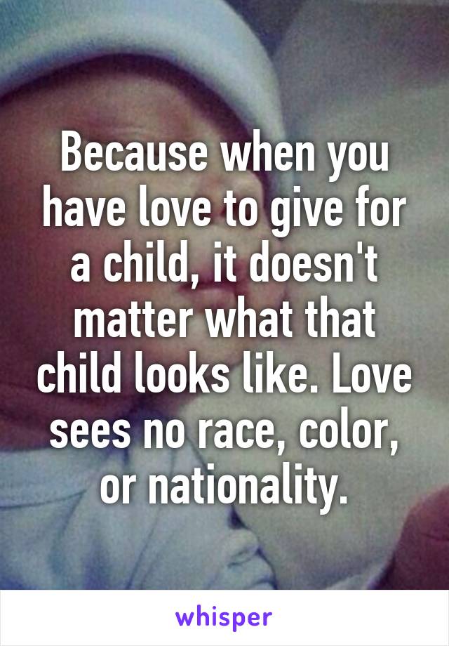 Because when you have love to give for a child, it doesn't matter what that child looks like. Love sees no race, color, or nationality.