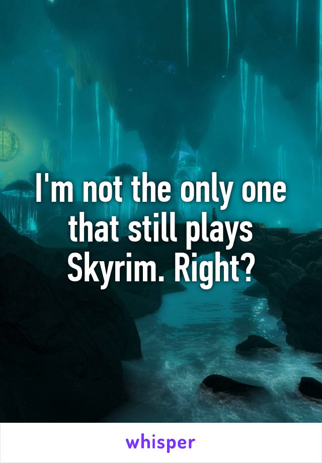 I'm not the only one that still plays Skyrim. Right?
