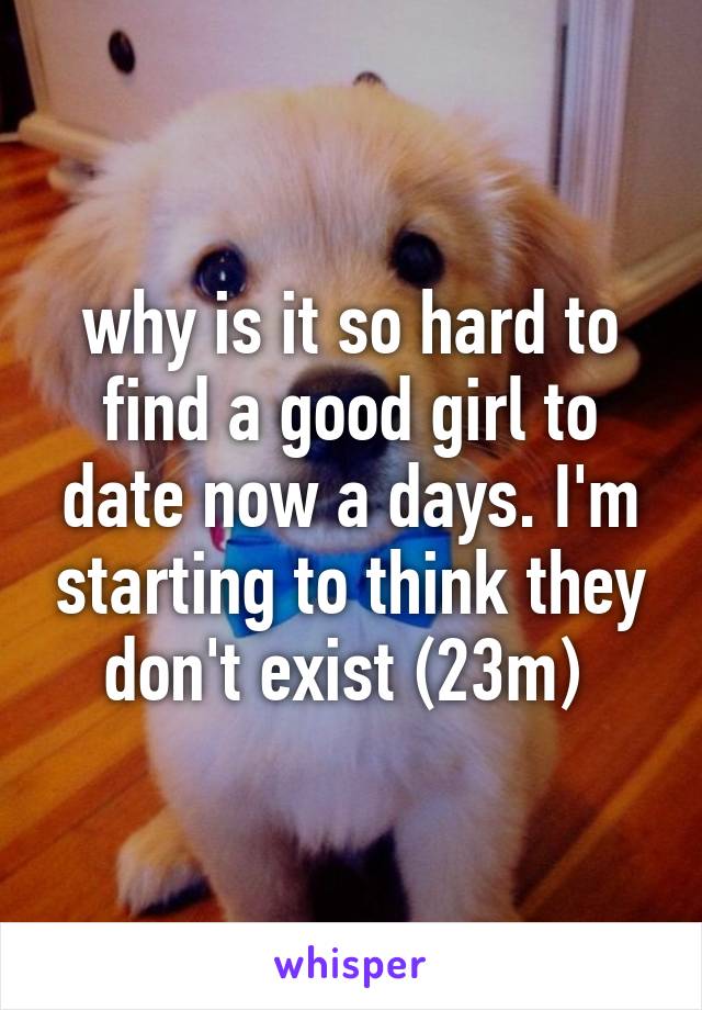why is it so hard to find a good girl to date now a days. I'm starting to think they don't exist (23m) 