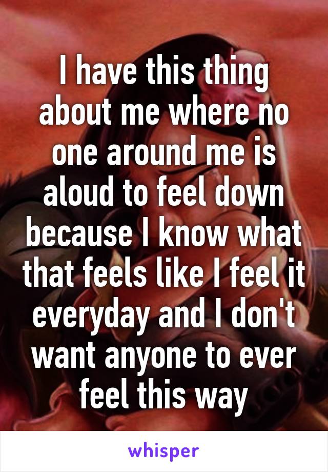 I have this thing about me where no one around me is aloud to feel down because I know what that feels like I feel it everyday and I don't want anyone to ever feel this way