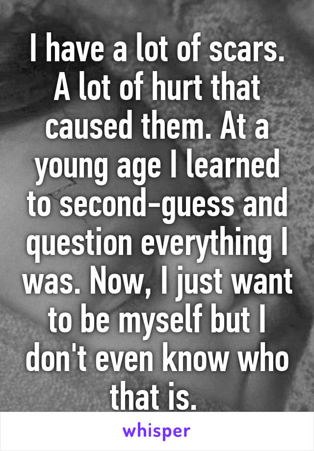 I have a lot of scars. A lot of hurt that caused them. At a young age I learned to second-guess and question everything I was. Now, I just want to be myself but I don't even know who that is. 