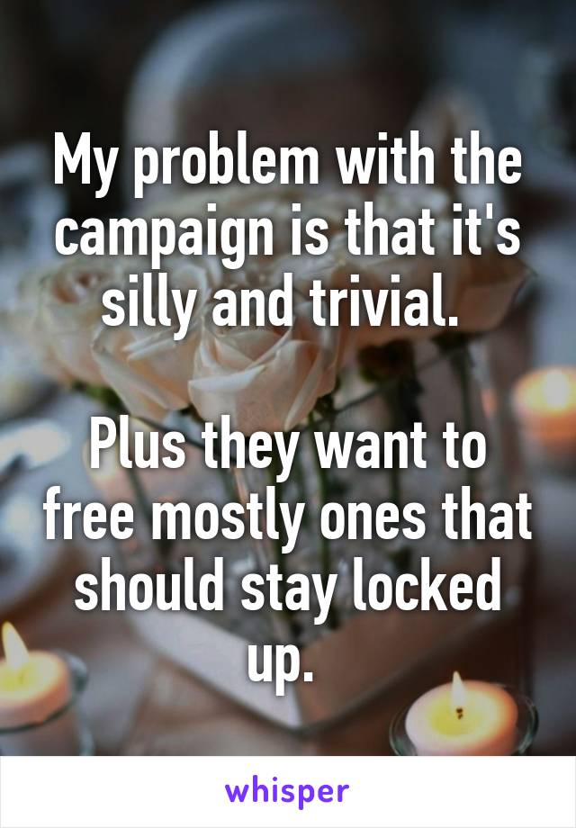 My problem with the campaign is that it's silly and trivial. 

Plus they want to free mostly ones that should stay locked up. 